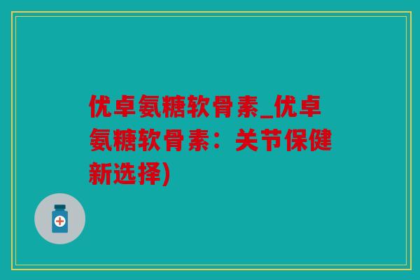 优卓氨糖软骨素_优卓氨糖软骨素：关节保健新选择)