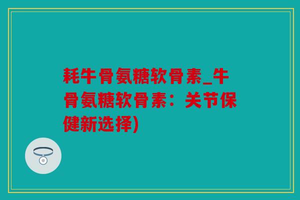 耗牛骨氨糖软骨素_牛骨氨糖软骨素：关节保健新选择)