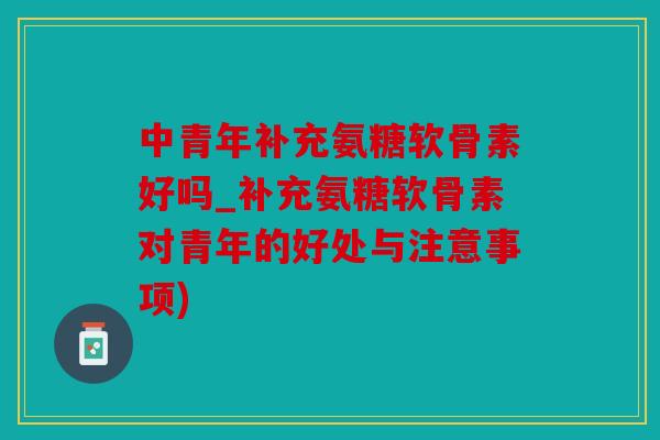 中青年补充氨糖软骨素好吗_补充氨糖软骨素对青年的好处与注意事项)