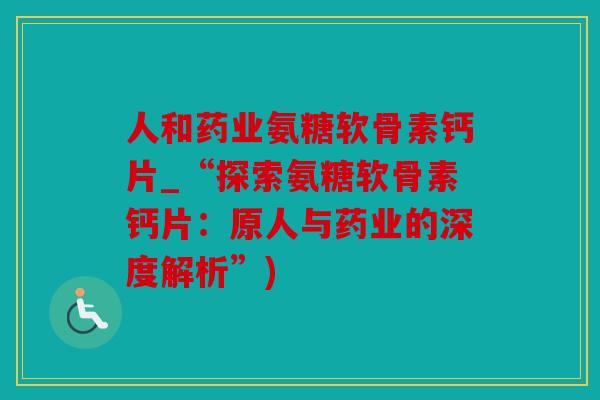 人和药业氨糖软骨素钙片_“探索氨糖软骨素钙片：原人与药业的深度解析”)