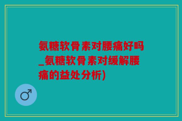 氨糖软骨素对腰痛好吗_氨糖软骨素对缓解腰痛的益处分析)
