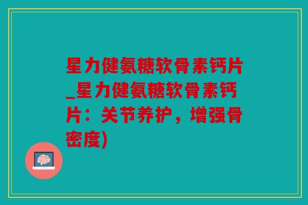 星力健氨糖软骨素钙片_星力健氨糖软骨素钙片：关节养护，增强骨密度)