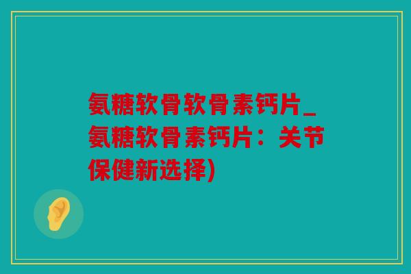 氨糖软骨软骨素钙片_氨糖软骨素钙片：关节保健新选择)