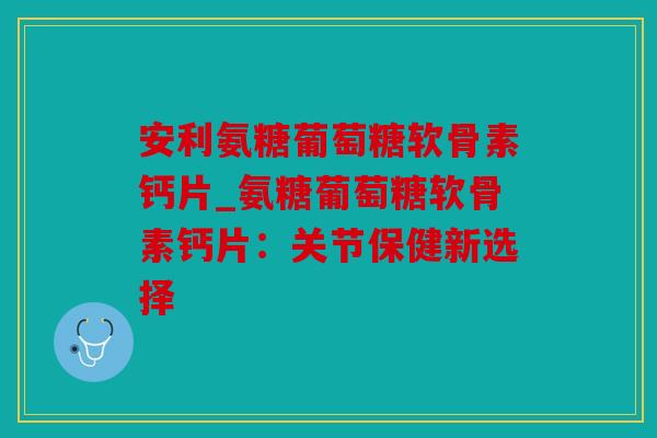 安利氨糖葡萄糖软骨素钙片_氨糖葡萄糖软骨素钙片：关节保健新选择