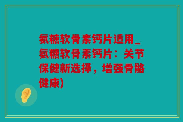 氨糖软骨素钙片适用_氨糖软骨素钙片：关节保健新选择，增强骨骼健康)