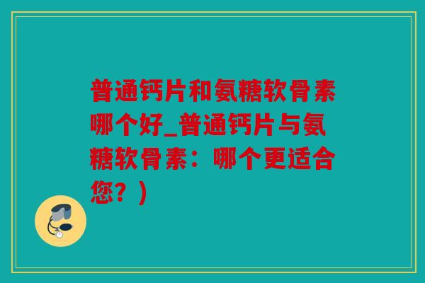 普通钙片和氨糖软骨素哪个好_普通钙片与氨糖软骨素：哪个更适合您？)