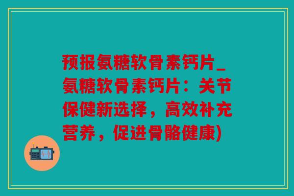预报氨糖软骨素钙片_氨糖软骨素钙片：关节保健新选择，高效补充营养，促进骨骼健康)