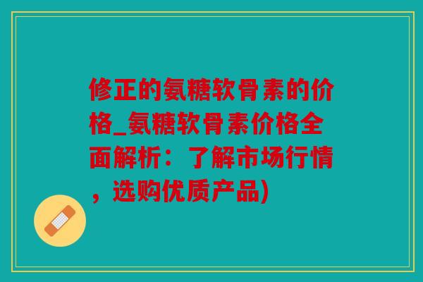 修正的氨糖软骨素的价格_氨糖软骨素价格全面解析：了解市场行情，选购优质产品)