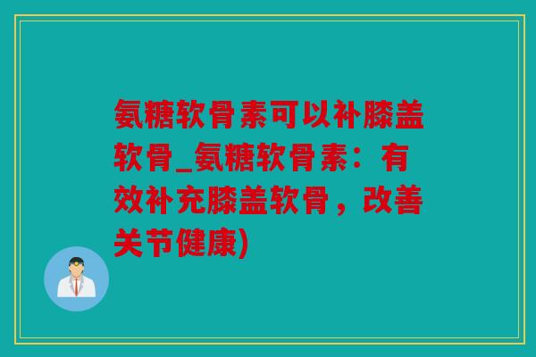 氨糖软骨素可以补膝盖软骨_氨糖软骨素：有效补充膝盖软骨，改善关节健康)