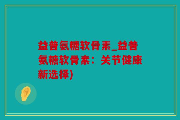 益普氨糖软骨素_益普氨糖软骨素：关节健康新选择)