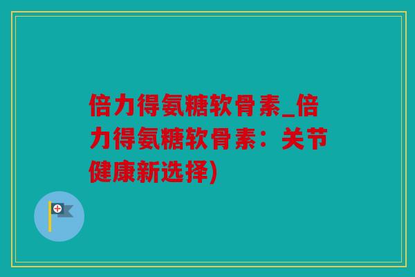倍力得氨糖软骨素_倍力得氨糖软骨素：关节健康新选择)