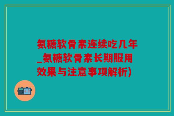 氨糖软骨素连续吃几年_氨糖软骨素长期服用效果与注意事项解析)
