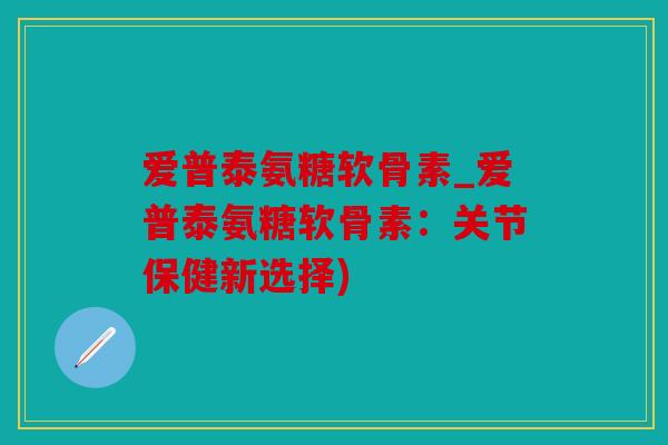 爱普泰氨糖软骨素_爱普泰氨糖软骨素：关节保健新选择)