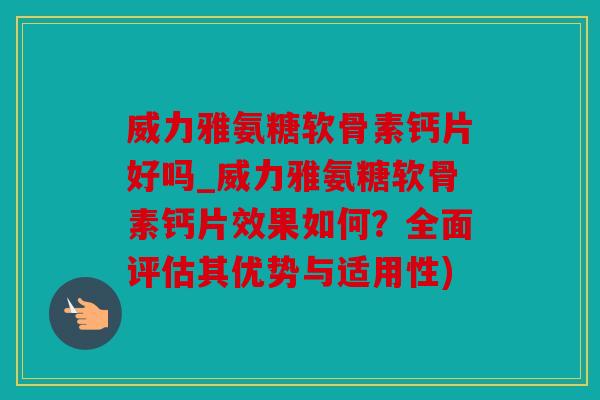 威力雅氨糖软骨素钙片好吗_威力雅氨糖软骨素钙片效果如何？全面评估其优势与适用性)