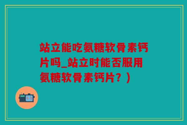 站立能吃氨糖软骨素钙片吗_站立时能否服用氨糖软骨素钙片？)