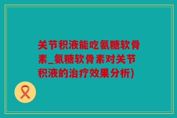 关节积液能吃氨糖软骨素_氨糖软骨素对关节积液的治疗效果分析)