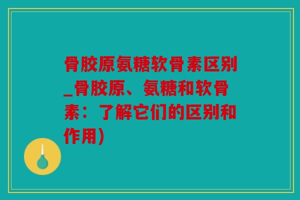 骨胶原氨糖软骨素区别_骨胶原、氨糖和软骨素：了解它们的区别和作用)