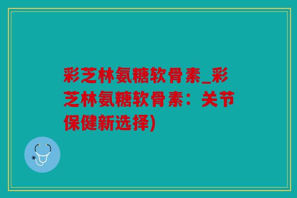 彩芝林氨糖软骨素_彩芝林氨糖软骨素：关节保健新选择)