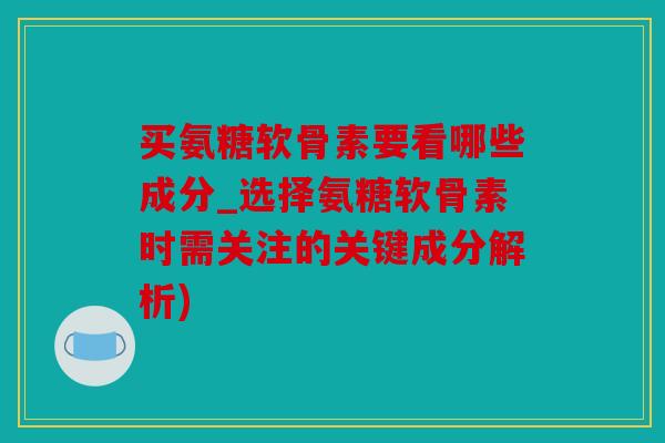 买氨糖软骨素要看哪些成分_选择氨糖软骨素时需关注的关键成分解析)