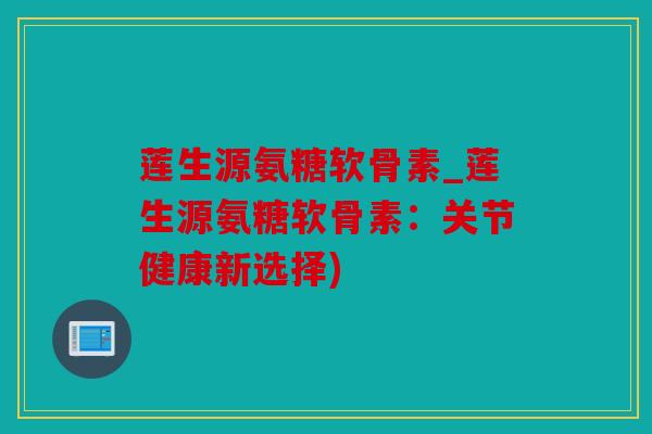 莲生源氨糖软骨素_莲生源氨糖软骨素：关节健康新选择)