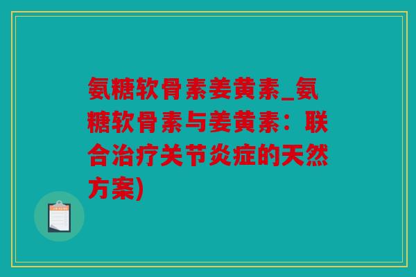 氨糖软骨素姜黄素_氨糖软骨素与姜黄素：联合治疗关节炎症的天然方案)