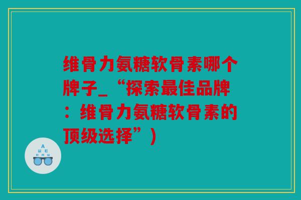维骨力氨糖软骨素哪个牌子_“探索最佳品牌：维骨力氨糖软骨素的顶级选择”)