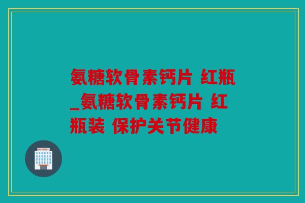氨糖软骨素钙片 红瓶_氨糖软骨素钙片 红瓶装 保护关节健康