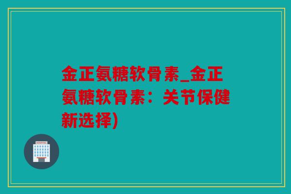 金正氨糖软骨素_金正氨糖软骨素：关节保健新选择)