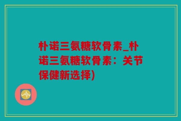 朴诺三氨糖软骨素_朴诺三氨糖软骨素：关节保健新选择)