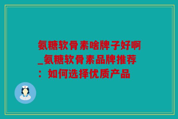 氨糖软骨素啥牌子好啊_氨糖软骨素品牌推荐：如何选择优质产品