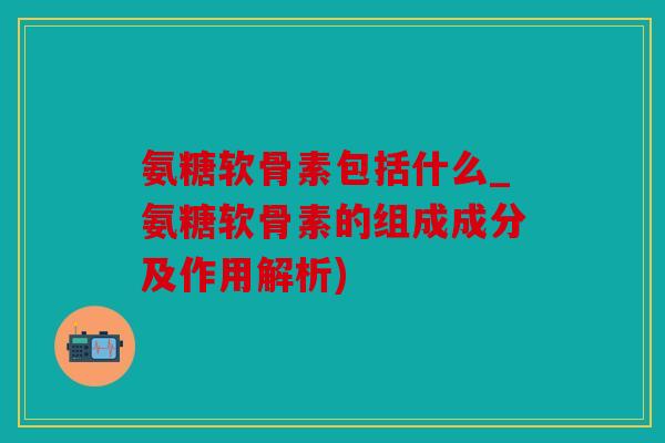 氨糖软骨素包括什么_氨糖软骨素的组成成分及作用解析)