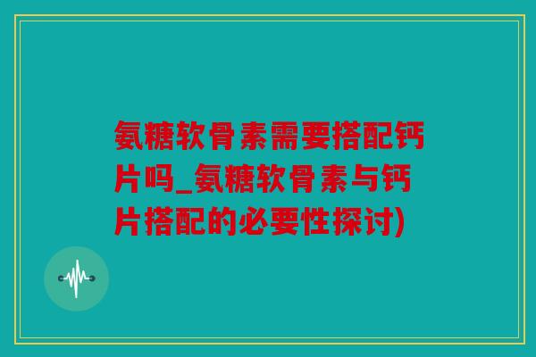 氨糖软骨素需要搭配钙片吗_氨糖软骨素与钙片搭配的必要性探讨)