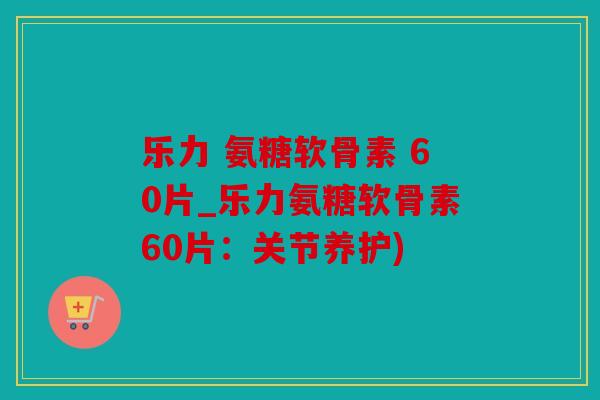 乐力 氨糖软骨素 60片_乐力氨糖软骨素60片：关节养护)