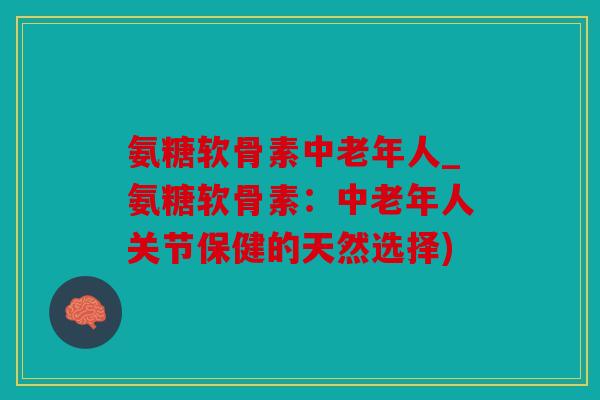 氨糖软骨素中老年人_氨糖软骨素：中老年人关节保健的天然选择)