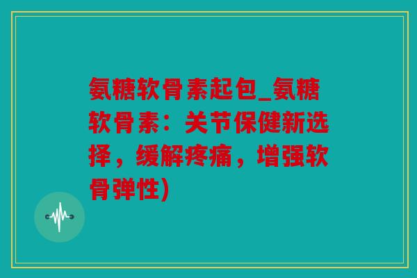 氨糖软骨素起包_氨糖软骨素：关节保健新选择，缓解疼痛，增强软骨弹性)