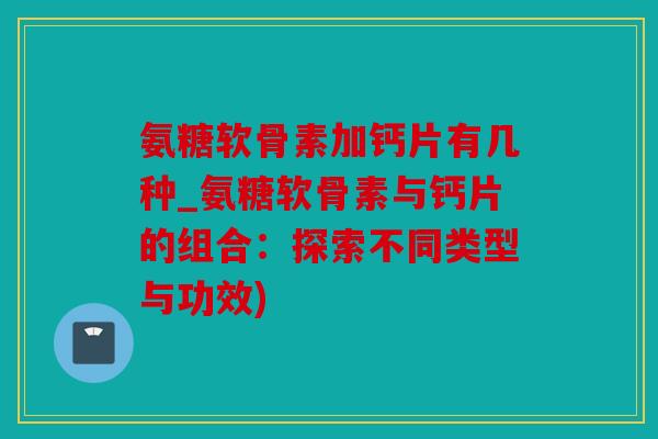 氨糖软骨素加钙片有几种_氨糖软骨素与钙片的组合：探索不同类型与功效)