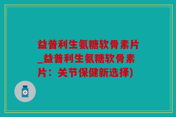 益普利生氨糖软骨素片_益普利生氨糖软骨素片：关节保健新选择)