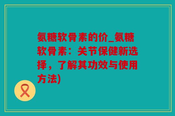 氨糖软骨素的价_氨糖软骨素：关节保健新选择，了解其功效与使用方法)