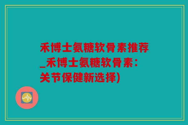 禾博士氨糖软骨素推荐_禾博士氨糖软骨素：关节保健新选择)