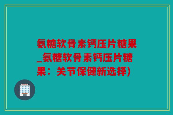 氨糖软骨素钙压片糖果_氨糖软骨素钙压片糖果：关节保健新选择)
