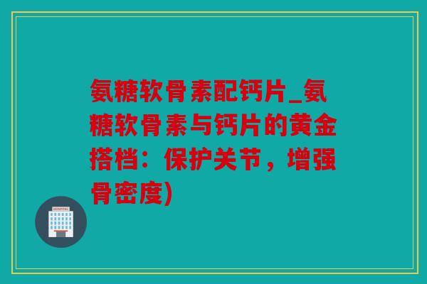 氨糖软骨素配钙片_氨糖软骨素与钙片的黄金搭档：保护关节，增强骨密度)