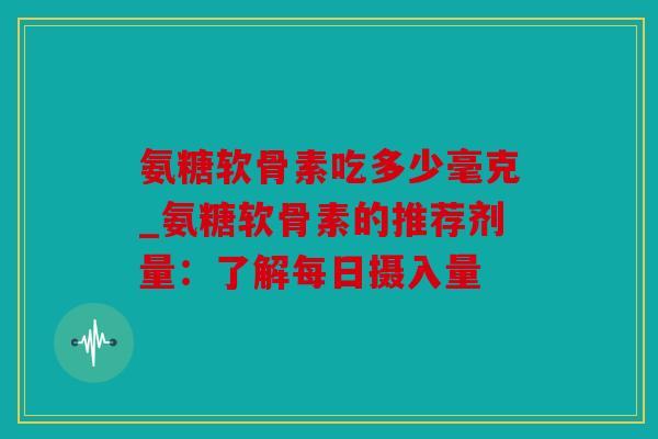 氨糖软骨素吃多少毫克_氨糖软骨素的推荐剂量：了解每日摄入量