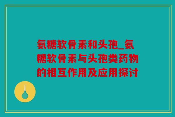 氨糖软骨素和头孢_氨糖软骨素与头孢类药物的相互作用及应用探讨