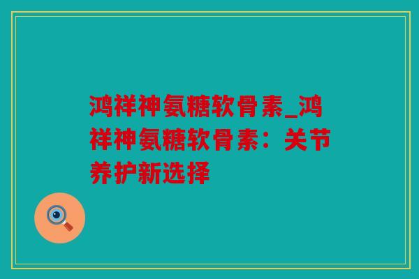 鸿祥神氨糖软骨素_鸿祥神氨糖软骨素：关节养护新选择