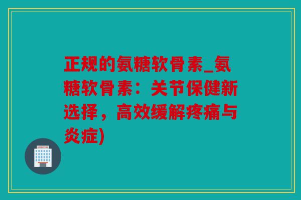 正规的氨糖软骨素_氨糖软骨素：关节保健新选择，高效缓解疼痛与炎症)
