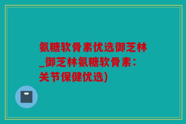 氨糖软骨素优选御芝林_御芝林氨糖软骨素：关节保健优选)