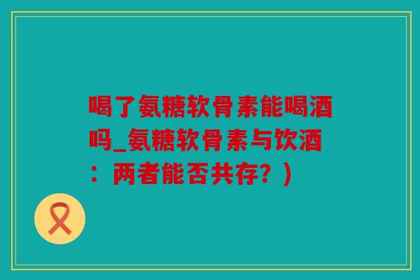 喝了氨糖软骨素能喝酒吗_氨糖软骨素与饮酒：两者能否共存？)