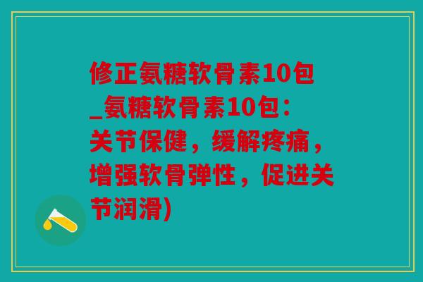 修正氨糖软骨素10包_氨糖软骨素10包：关节保健，缓解疼痛，增强软骨弹性，促进关节润滑)