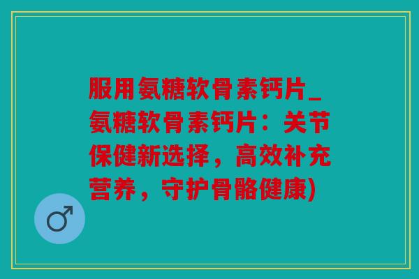 服用氨糖软骨素钙片_氨糖软骨素钙片：关节保健新选择，高效补充营养，守护骨骼健康)