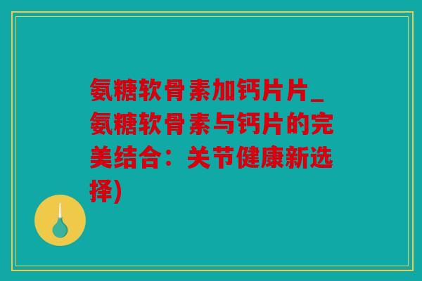 氨糖软骨素加钙片片_氨糖软骨素与钙片的完美结合：关节健康新选择)